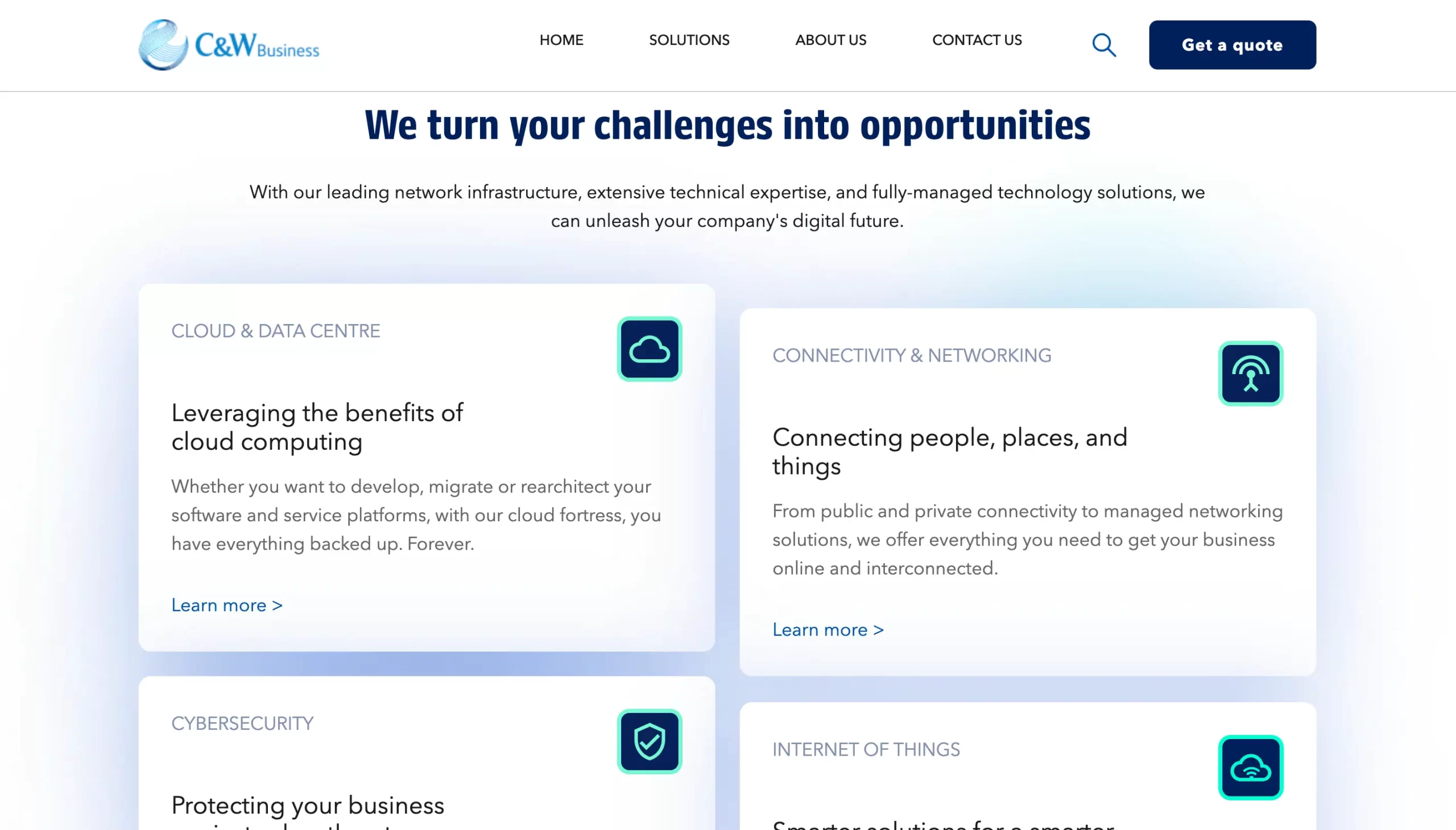 C&W Business HOME SOLUTIONS ABOUT US CONTACT US Get a quote We turn your challenges into opportunities With our leading network infrastructure, extensive technical expertise, and fully-managed technology solutions, we can unleash your company's digital future. CLOUD & DATA CENTRE Leveraging the benefits of cloud computing Whether you want to develop, migrate or rearchitect your software and service platforms, with our cloud fortress, you have everything backed up. Forever. Learn more > CONNECTIVITY & NETWORKING Connecting people, places, and things From public and private connectivity to managed networking solutions, we offer everything you need to get your business online and interconnected. Learn more >